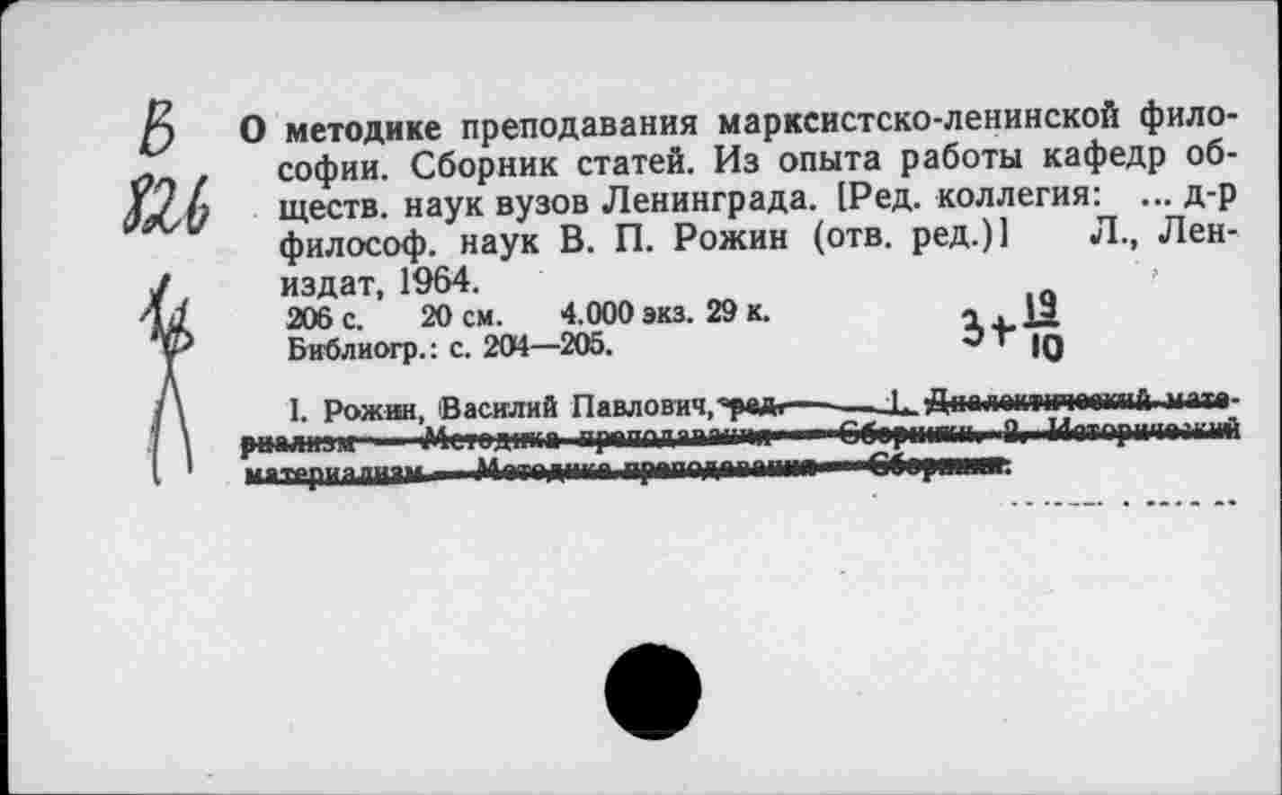 ﻿& О методике преподавания марксистско-ленинской фило-
- . софии. Сборник статей. Из опыта работы кафедр об-ществ. наук вузов Ленинграда. [Ред. коллегия: ... д-р философ, наук В. П. Рожин (отв. ред.)1 Л., Лен-/	издат, 1964.
4/	206 с. 20 см. 4.000 экз. 29 к.	~ |9
у	Библиогр.: с. 204—205.	' 10
/\ I. Рожин, Василий Павлович,'ре*  —Дпплешчгчоошпй мпта-' \ риалнзж ' Метод|жп прппплппчт1чя ■ —€б<рмииии "Й» Иетарииамий I 1 матрриапи-**